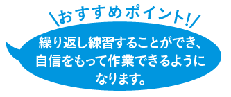 繰り返し練習することができ、自信をもって作業できるようになります。