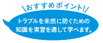 トラブルを未然に防ぐための知識を実習を通して学べます。